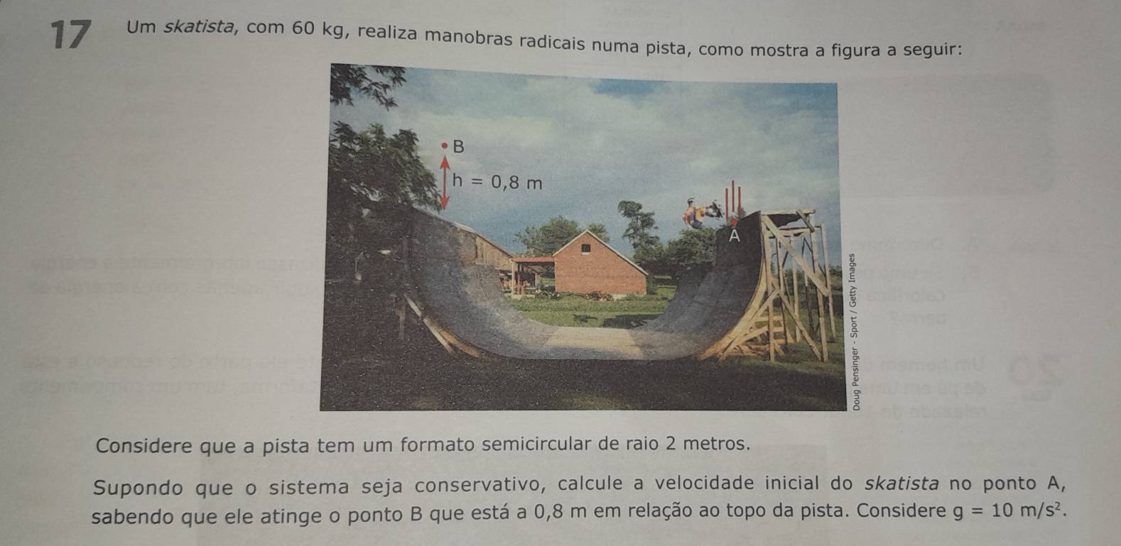 Um skatista, com 60 kg, realiza manobras radicais numa pista, como mostra a figura a seguir:
Considere que a pista tem um formato semicircular de raio 2 metros.
Supondo que o sistema seja conservativo, calcule a velocidade inicial do skatista no ponto A,
sabendo que ele atinge o ponto B que está a 0,8 m em relação ao topo da pista. Considere g=10m/s^2.