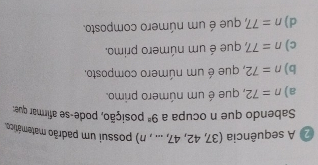 A sequência (37,42,47,...,n) possui um padrão matemático.
Sabendo que n ocupa a 9^a posição, pode-se afirmar que:
a) n=72 , que é um número primo.
b) n=72 , que é um número composto.
c) n=77, 7, que é um número primo.
d) n=77, 7 que é um número composto.