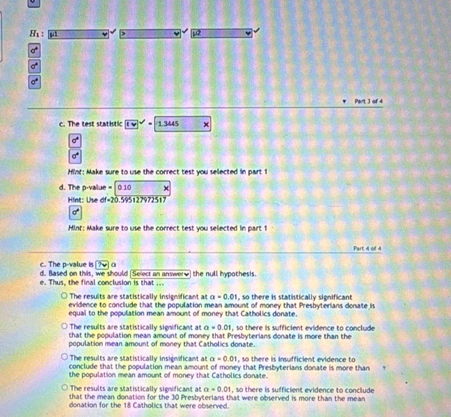 H_1: μ1 > 12
Part 3 of 4
c. The test statistic 13445 ×
a^4
Hint: Make sure to use the correct test you selected in part 1
d. The p -value =0.10 x
Hint: Use df=20.5951279 72517
sigma^4
Hint: Make sure to use the correct test you selected in part 1
Part 4 of 4
c. The p -value is ? α
d. Based on this, we should [Select an answer] the null hypothesis.
e. Thus, the final conclusion is that ...
The results are statistically insignificant at alpha =0.01 , so there is statistically significant
evidence to conclude that the population mean amount of money that Presbyterians donate is
equal to the population mean amount of money that Catholics donate.
The results are statistically significant at a=0.01 , so there is sufficient evidence to conclude
that the population mean amount of money that Presbyterians donate is more than the
population mean amount of money that Catholics donate.
The results are statistically insignificant at alpha =0.01 , so there is insufficient evidence to
conclude that the population mean amount of money that Presbyterians donate is more than
the population mean amount of money that Catholics donate.
The results are statistically significant at alpha =0.01 , so there is sufficient evidence to conclude
that the mean donation for the 30 Presbyterians that were observed is more than the mean
donation for the 18 Catholics that were observed.