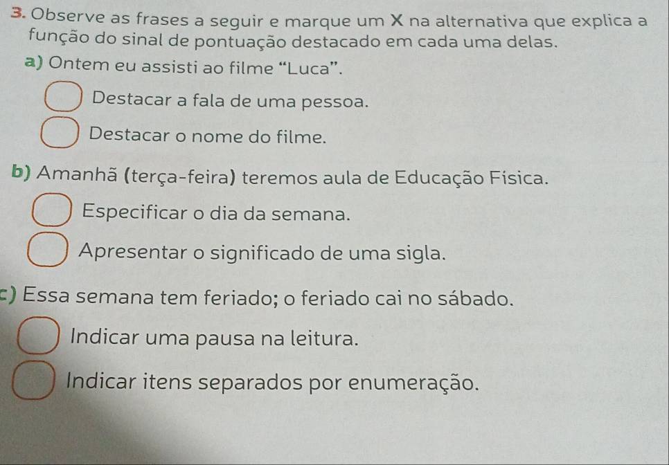 Observe as frases a seguir e marque um X na alternativa que explica a 
função do sinal de pontuação destacado em cada uma delas. 
a) Ontem eu assisti ao filme “Luca”. 
Destacar a fala de uma pessoa. 
Destacar o nome do filme. 
b) Amanhã (terça-feira) teremos aula de Educação Física. 
Especificar o dia da semana. 
Apresentar o significado de uma sigla. 
c) Essa semana tem feriado; o feriado cai no sábado. 
Indicar uma pausa na leitura. 
Indicar itens separados por enumeração.