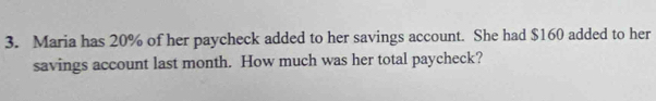 Maria has 20% of her paycheck added to her savings account. She had $160 added to her 
savings account last month. How much was her total paycheck?