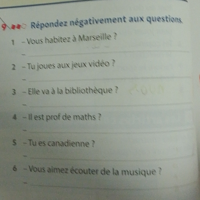 Répondez négativement aux questions. 
1 - Vous habitez à Marseille ? 
~ 
_ 
2 - Tu joues aux jeux vidéo ? 
_ 
3 - Elle va à la bibliothèque ? 
_ 
4 - Il est prof de maths ? 
_ 
$ - Tu es canadienne ? 
_ 
6 - Vous aimez écouter de la musique ? 
__