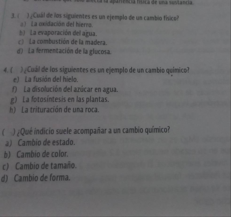 necta la apariencia física de una sustancia.
3. ( ) ¿Cuál de los siguientes es un ejemplo de un cambio físico?
a) La oxidación del hierro.
b) La evaporación del agua.
c) La combustión de la madera.
d) La fermentación de la glucosa.
4. ( )¿Cuál de los siguientes es un ejemplo de un cambio químico?
e) La fusión del hielo.
f) La disolución del azúcar en agua.
g) La fotosíntesis en las plantas.
h) La trituración de una roca.
( ) ¿Qué indicio suele acompañar a un cambio químico?
a) Cambio de estado.
b) Cambio de color.
c) Cambio de tamaño.
d) Cambio de forma.