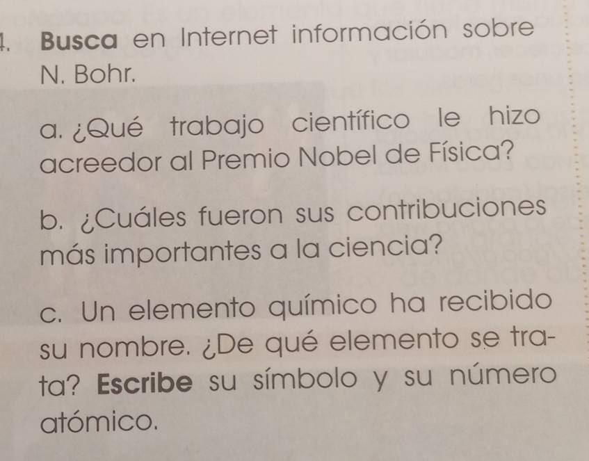 Busca en Internet información sobre 
N. Bohr. 
a. ¿Qué trabajo científico le hizo 
acreedor al Premio Nobel de Física? 
b. ¿Cuáles fueron sus contribuciones 
más importantes a la ciencia? 
c. Un elemento químico ha recibido 
su nombre. ¿De qué elemento se tra- 
ta? Escribe su símbolo y su número 
atómico.