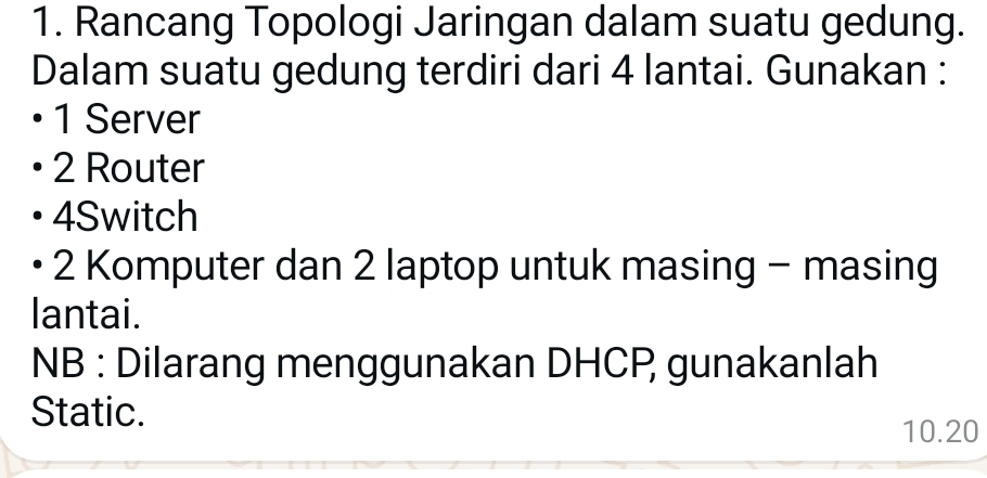 Rancang Topologi Jaringan dalam suatu gedung. 
Dalam suatu gedung terdiri dari 4 lantai. Gunakan : 
1 Server
2 Router 
4Switch 
2 Komputer dan 2 laptop untuk masing - masing 
lantai. 
NB : Dilarang menggunakan DHCP gunakanlah 
Static.
10.20