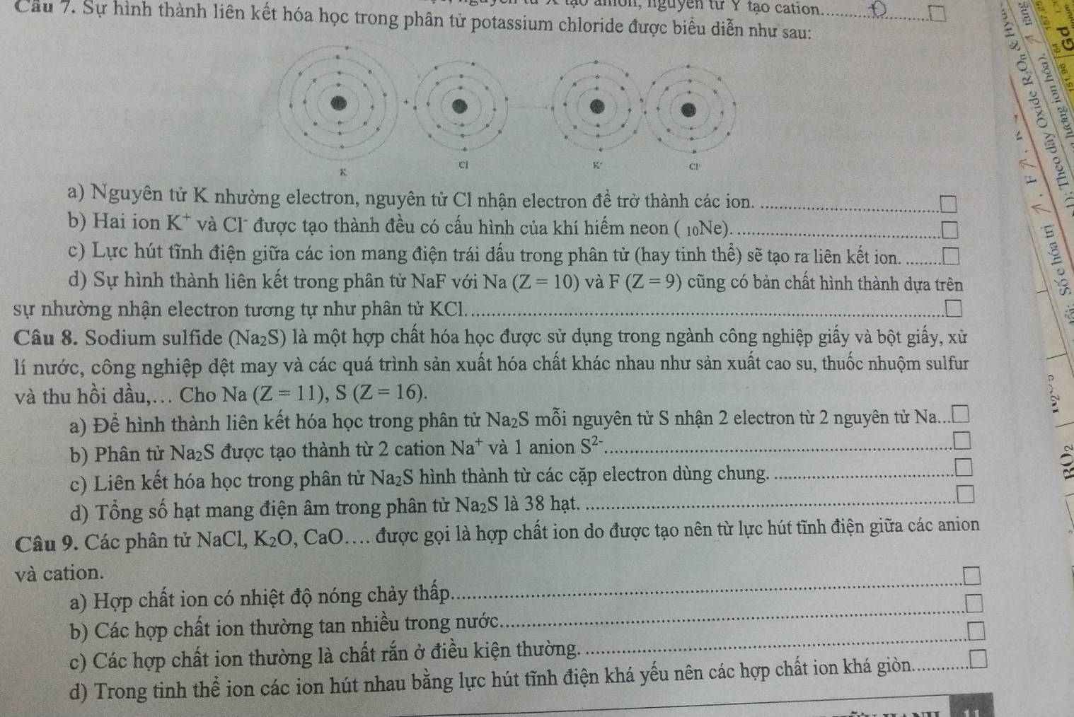 amon, nguyễn từ Y tạo cation a
Cầu 7. Sự hình thành liên kết hóa học trong phân tử potassium chloride được biểu diễn như sau:_
。
K
Cl
K
cr
a) Nguyên tử K nhường electron, nguyên tử Cl nhận electron đề trở thành các ion._
b) Hai ion K^+ và Cl được tạo thành đều có cấu hình của khí hiếm neon ( 10Ne)._
c) Lực hút tĩnh điện giữa các ion mang điện trái dấu trong phân tử (hay tinh thể) sẽ tạo ra liên kết ion. _
d) Sự hình thành liên kết trong phân tử NaF với Na (Z=10) và F(Z=9) cũng có bản chất hình thành dựa trên
sự nhường nhận electron tương tự như phân tử KCl.
_
Câu 8. Sodium sulfide Na_2 S) là một hợp chất hóa học được sử dụng trong ngành công nghiệp giấy và bột giấy, xử
lí nước, công nghiệp dệt may và các quá trình sản xuất hóa chất khác nhau như sản xuất cao su, thuốc nhuộm sulfur
và thu hồi dầu,… Cho Na(Z=11),S(Z=16).
a) Để hình thành liên kết hóa học trong phân tử Na₂S mỗi nguyên tử S nhận 2 electron từ 2 nguyên từ Na....
_
b) Phân tử Na₂S được tạo thành từ 2 cation Na^+ và 1 anion S^(2-) _
c) Liên kết hóa học trong phân tử Na_2S hình thành từ các cặp electron dùng chung._
d) Tổng số hạt mang điện âm trong phân tử Na_2S là 38 hạt.
Câu 9. Các phân tử NaCl K_2O, CaO Mh được gọi là hợp chất ion do được tạo nên từ lực hút tĩnh điện giữa các anion
_
và cation.
a) Hợp chất ion có nhiệt độ nóng chảy thấp
b) Các hợp chất ion thường tan nhiều trong nước_
_
c) Các hợp chất ion thường là chất rắn ở điều kiện thường.
d) Trong tinh thể ion các ion hút nhau bằng lực hút tĩnh điện khá yếu nên các hợp chất ion khá giòn._