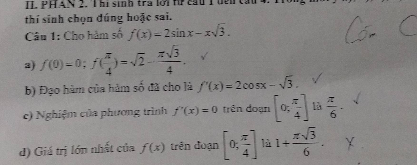 PHAN 2. Thị sinh tra lới từ cầu 1 đến cầu. 
thí sinh chọn đúng hoặc sai. 
Câu 1: Cho hàm số f(x)=2sin x-xsqrt(3). 
a) f(0)=0; f( π /4 )=sqrt(2)- π sqrt(3)/4 . 
b) Đạo hàm của hàm số đã cho là f'(x)=2cos x-sqrt(3). 
c) Nghiệm của phương trình f'(x)=0 trên đoạn [0; π /4 ] là  π /6 . 
d) Giá trị lớn nhất của f(x) trên đoạn [0; π /4 ] là 1+ π sqrt(3)/6 .