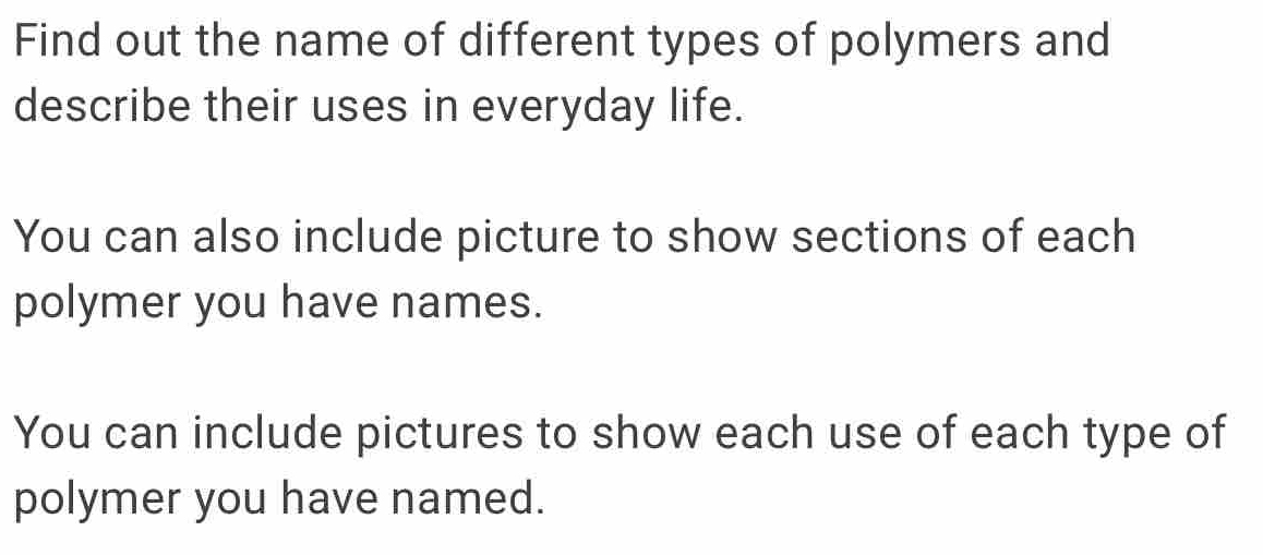 Find out the name of different types of polymers and 
describe their uses in everyday life. 
You can also include picture to show sections of each 
polymer you have names. 
You can include pictures to show each use of each type of 
polymer you have named.