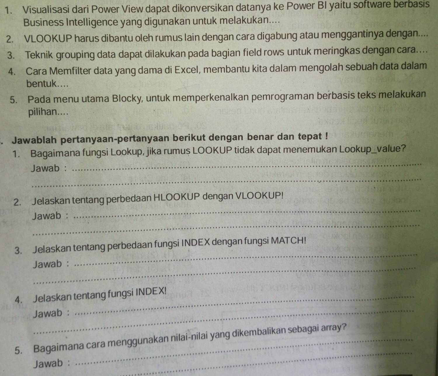 Visualisasi dari Power View dapat dikonversikan datanya ke Power BI yaitu software berbasis 
Business Intelligence yang digunakan untuk melakukan.... 
2. VLOOKUP harus dibantu oleh rumus lain dengan cara digabung atau menggantinya dengan.... 
3. Teknik grouping data dapat dilakukan pada bagian field rows untuk meringkas dengan cara.... 
4. Cara Memfilter data yang dama di Excel, membantu kita dalam mengolah sebuah data dalam 
bentuk.... 
5. Pada menu utama Blocky, untuk memperkenalkan pemrograman berbasis teks melakukan 
pilihan.... 
. Jawablah pertanyaan-pertanyaan berikut dengan benar dan tepat ! 
1. Bagaimana fungsi Lookup, jika rumus LOOKUP tidak dapat menemukan Lookup_value? 
Jawab : 
_ 
_ 
_ 
2. Jelaskan tentang perbedaan HLOOKUP dengan VLOOKUP! 
_ 
Jawab : 
_ 
3. Jelaskan tentang perbedaan fungsi INDEX dengan fungsi MATCH! 
Jawab : 
_ 
4. Jelaskan tentang fungsi INDEX! 
Jawab : 
_ 
5. Bagaimana cara menggunakan nilai-nilai yang dikembalikan sebagai array? 
Jawab :