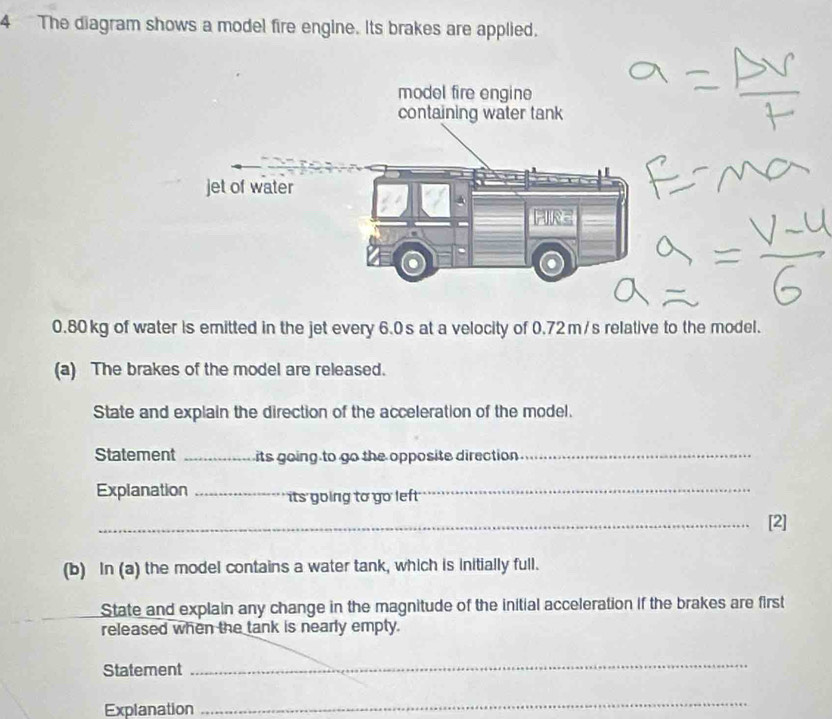 The diagram shows a model fire engine. Its brakes are applied.
0.80 kg of water is emitted in the jet every 6.0s at a velocity of 0.72m/s relative to the model. 
(a) The brakes of the model are released. 
State and explain the direction of the acceleration of the model. 
Statement _its going to go the opposite direction _ 
Explanation _its going to go left_ 
_[2] 
(b) In (a) the model contains a water tank, which is initially full. 
State and explain any change in the magnitude of the initial acceleration if the brakes are first 
released when the tank is nearly empty. 
Statement 
_ 
Explanation 
_