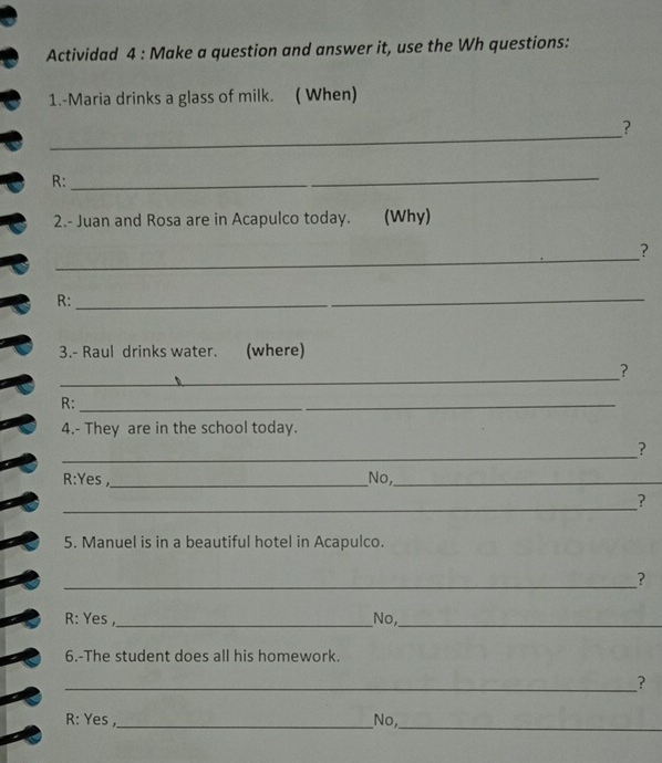 Actividad 4 : Make a question and answer it, use the Wh questions:
1.-Maria drinks a glass of milk. ( When)
_
?
R:_
2.- Juan and Rosa are in Acapulco today. (Why)
_
?
R:_
_
3.- Raul drinks water. (where)
_
?
R:_
4.- They are in the school today.
_
?
R:Yes ,_ _No,_
_
?
5. Manuel is in a beautiful hotel in Acapulco.
_
?
R: Yes ,_ No,_
6.-The student does all his homework.
_?
_
R: Yes ,_ No,