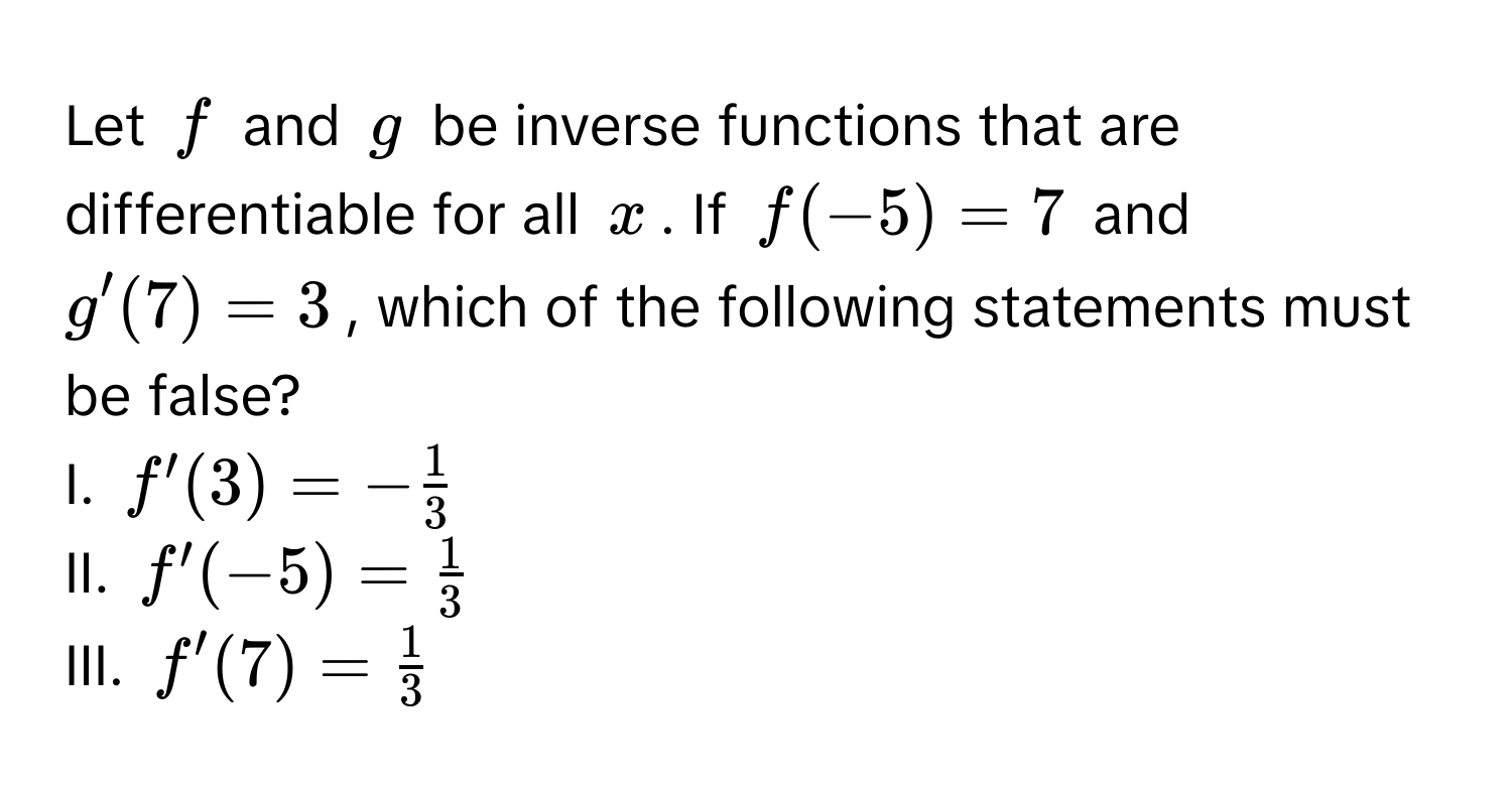 Let $f$ and $g$ be inverse functions that are differentiable for all $x$. If $f(-5) = 7$ and $g'(7) = 3$, which of the following statements must be false?

I. $f'(3) = - 1/3 $
II. $f'(-5) =  1/3 $
III. $f'(7) =  1/3 $