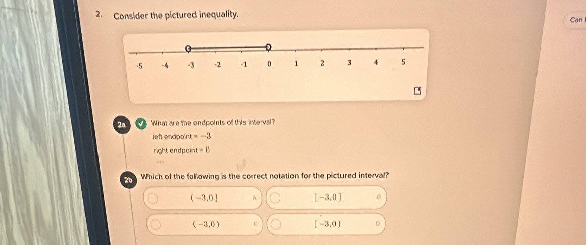 Consider the pictured inequality.
Can
2ª What are the endpoints of this interval?
left endpoint =-3
right endpoint =0
2b Which of the following is the correct notation for the pictured interval?
(-3,0] A
[-3,0] B
(-3,0) C
[-3.0)