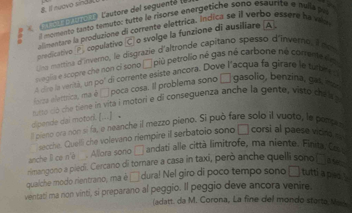 Il nuovo sindal 
A ROLE DAUTORE L'autore del seguenté le l 
il momento tanto temuto: tutte le risorse energetiche sono esaurite e nulla pu 
alimentare la produzione di corrente elettrica. Indica se il verbo essere ha v ad 
predicativo P, copulativo C o svolge la funzione di ausiliare A 
Una mattina d'inverno, le disgrazie d'altronde capitano spesso d'inverno, l non 
sveglia e scopre che non ci sono □ più petrolio né gas né carbone né corrente em 
A dire la verità, un po' di corrente esiste ancora. Dove l'acqua fa girare le turbire s 
forza elettrica, ma è □ poca cosa. Il problema sono □ gasolio, benzina, gas n 
rutto ciò che tiene in vita i motori e di conseguenza anche la gente, visto che a a 
dipende dai motori. [...] 
ll pieno ora non si fa, e neanche il mezzo pieno. Si può fare solo il vuoto, le pompes 
a secche. Quelli che volevano riempire il serbatoio sono □ corsi al paese vicino n 
anche lì ce n' _. Allora sono □ andati alle città limitrofe, ma niente. Finita, Co t 
rimangono a piedi. Cercano di tornare a casa in taxi, però anche quelli sono x=0 B se 
qualche modo rientrano, ma è □ dura! Nel giro di poco tempo sono □ tutti a plec 
ventati ma non vinti, si preparano al peggio. Il peggio deve ancora venire. 
(adatt. da M. Corona, La fine del mondo storto, Mor