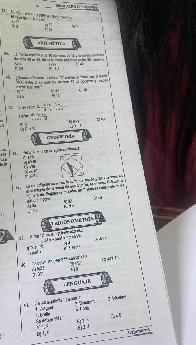 SIMULACRO DE EXAMEN
33. Si P(x)=ax^2+byP(P(x))=8x^4+24x^2+c a+b+c
El valor de
A) 28
B) 32
D) 31 C) 30
E) 26
ARITMÉTICA
34. La media armónica de 20 números es 18 y la media armónica
de otros 30 es 54. Hallar la media armónica de los 50 números.
A) 30 B) 25 C) 42
D) 28 E) 16,5
35.  ¿Cuántos divisores positivos "D" existen de modo que al dividir
3000 entre D se obtenga siempre 19 de cociente y residuo
mayor que cero?
A)7 B) 12 C) 10
D) 6 E) 13
36. Si se sabe:  a/b = (c+a)/d+b = (b+c)/c+d =R
Haliar:
as  (ab+bc+ac)/c(a+b+c) 
R+1 C) R2
un A) R
D) R^2+R
: R-1
GEOMETRÍA
una
res 37. Hallar el área de la región sombreada:
Esa A) a^2/6
de la B) a²/10
C) a²/8
D) a²/16
E) a²/12
38. En un polígono convexo, la suma de sus ángulos interiores es
el quíntuple de la suma de sus ángulos exteriores. Calcular el
dicho polígono. número de diagonales trazadas de 7 vértices consecutivos de
C) 48
A) 36 B) 92
D) 50 E) N.A.
te
TRIGONOMETRÍA
39. Hallar 'z' en la siguiente expresión:
sen²x
tan^2x-sen^2x=z b) 0
a) 2sen^2x c) tan x
d) tan^2x e) 3 sec²x
40. Calcular: P=(Sen37°+sen30°+1)^2 B) 69/5
C) 441/100
A) 5/23 E) 9
D) 8/7
LENGUAJE
41. De las siguientes palabras: 3. Windsor
1. Wagner 2. Schubert
4. Berlin 5. Paris
Se deben tildar:
C) 4,5
A) 1, 2 B) 3, 4
)5 E) 2, 4
D) 1, 5
Cajamarca