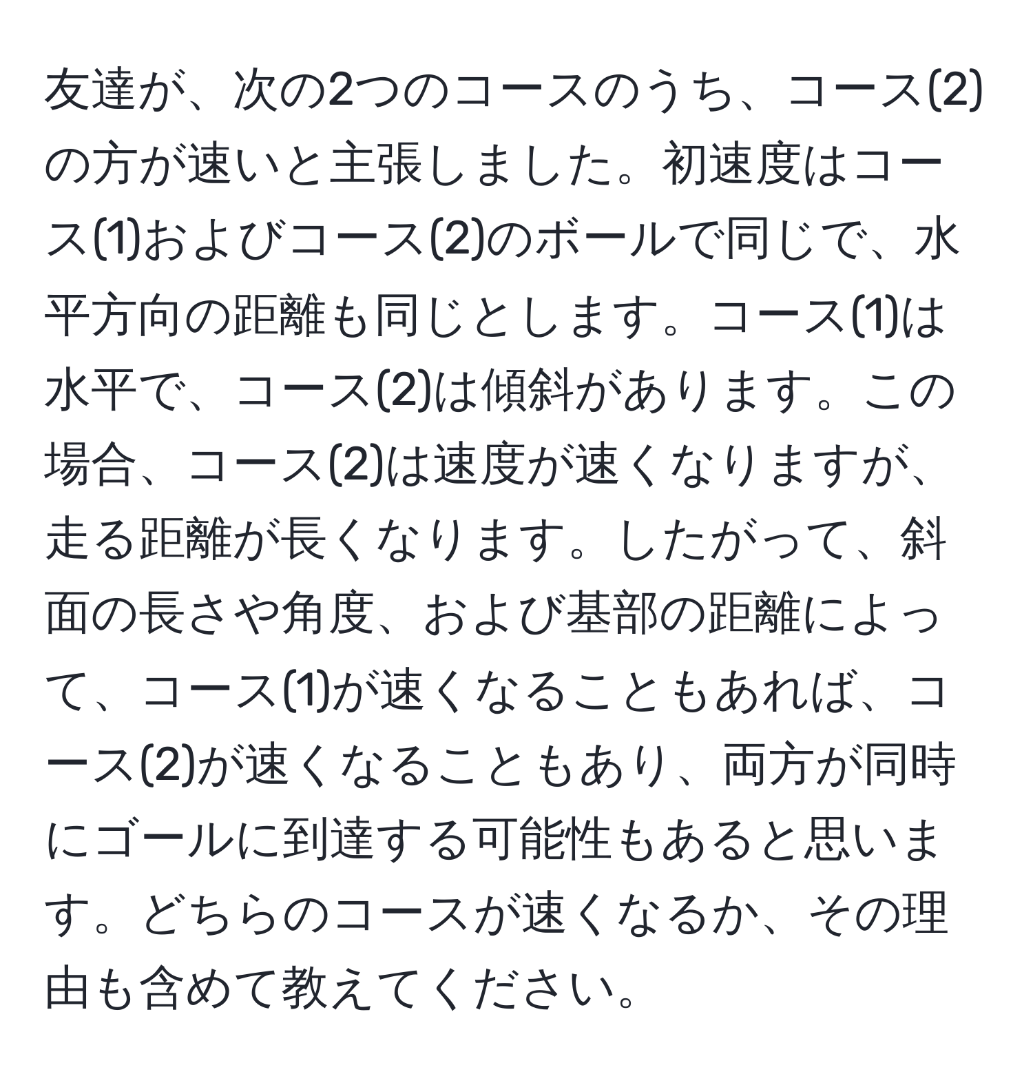 友達が、次の2つのコースのうち、コース(2)の方が速いと主張しました。初速度はコース(1)およびコース(2)のボールで同じで、水平方向の距離も同じとします。コース(1)は水平で、コース(2)は傾斜があります。この場合、コース(2)は速度が速くなりますが、走る距離が長くなります。したがって、斜面の長さや角度、および基部の距離によって、コース(1)が速くなることもあれば、コース(2)が速くなることもあり、両方が同時にゴールに到達する可能性もあると思います。どちらのコースが速くなるか、その理由も含めて教えてください。