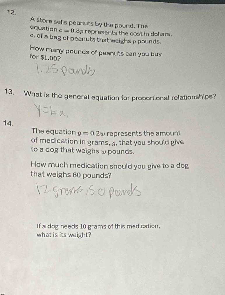 A store sells peanuts by the pound. The 
equation c=0.8p represents the cost in dollars.
c, of a bag of peanuts that weighs p pounds. 
How many pounds of peanuts can you buy 
for $1.00? 
13. What is the general equation for proportional relationships? 
14. 
The equation g=0.2w represents the amount 
of medication in grams, g, that you should give 
to a dog that weighs ω pounds. 
How much medication should you give to a dog 
that weighs 60 pounds? 
If a dog needs 10 grams of this medication, 
what is its weight?