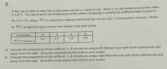 A hot cup of coffee is taken into a classroom and set on a desk to cool. When t=0 , the temperature of the coffee
is 113°F. The rate at which the temperature of the coffee is dropping is modeled by a differentiable function R
for 0≤ t≤ 8 , where R(t) is measured in degrees Fahrenheit per minute and t is measured in minutes. Values
of R(t) at selected values of time t are shown in the table below.
a) Estimate the temperature of the coffee at t=8 minutes by using a left Riemann sum with three subintervals and
values from the table. Show the computations that lead to your answer.
b) Estimate the temperature of the coffee at t=8 minutes by using a right Riemann sum with three subintervals and
values from the table. Show the computations that lead to your answer.