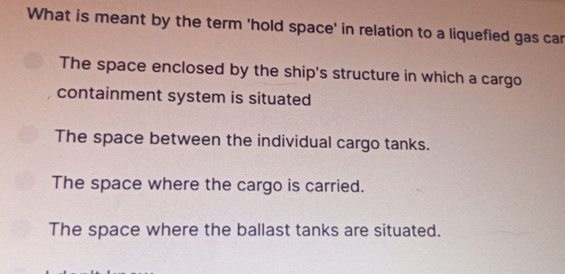 What is meant by the term 'hold space' in relation to a liquefied gas car
The space enclosed by the ship's structure in which a cargo
containment system is situated
The space between the individual cargo tanks.
The space where the cargo is carried.
The space where the ballast tanks are situated.