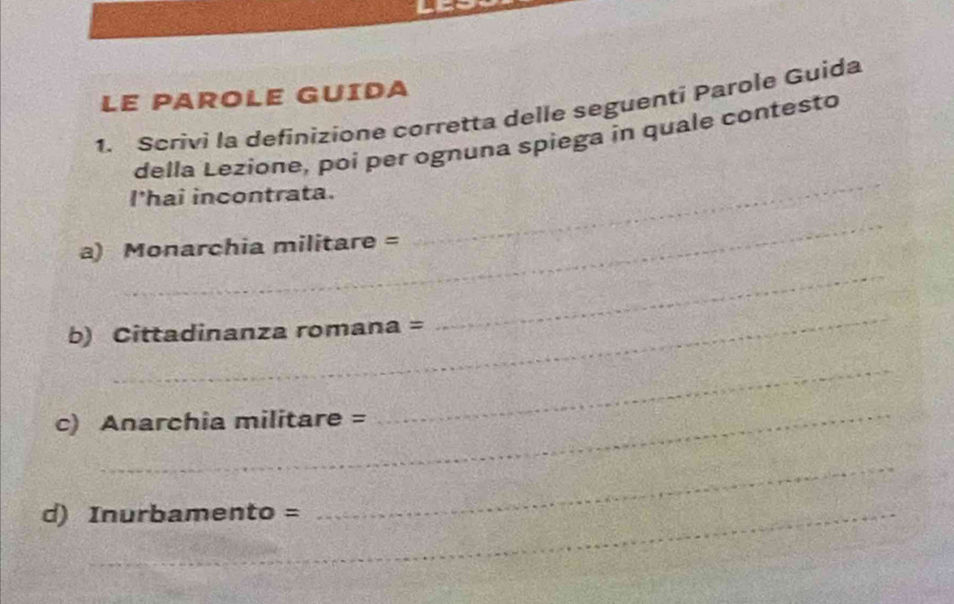 LE PAROLE GUÍDA 
1. Scrivi la definizione corretta delle seguenti Parole Guida 
della Lezione, poi per ognuna spiega in quale contesto 
I'hai incontrata. 
_ 
a) Monarchia militare = 
_ 
_ 
b) Cittadinanza romana = 
_ 
_ 
c) Anarchia militare = 
_ 
d) Inurbamento = 
_