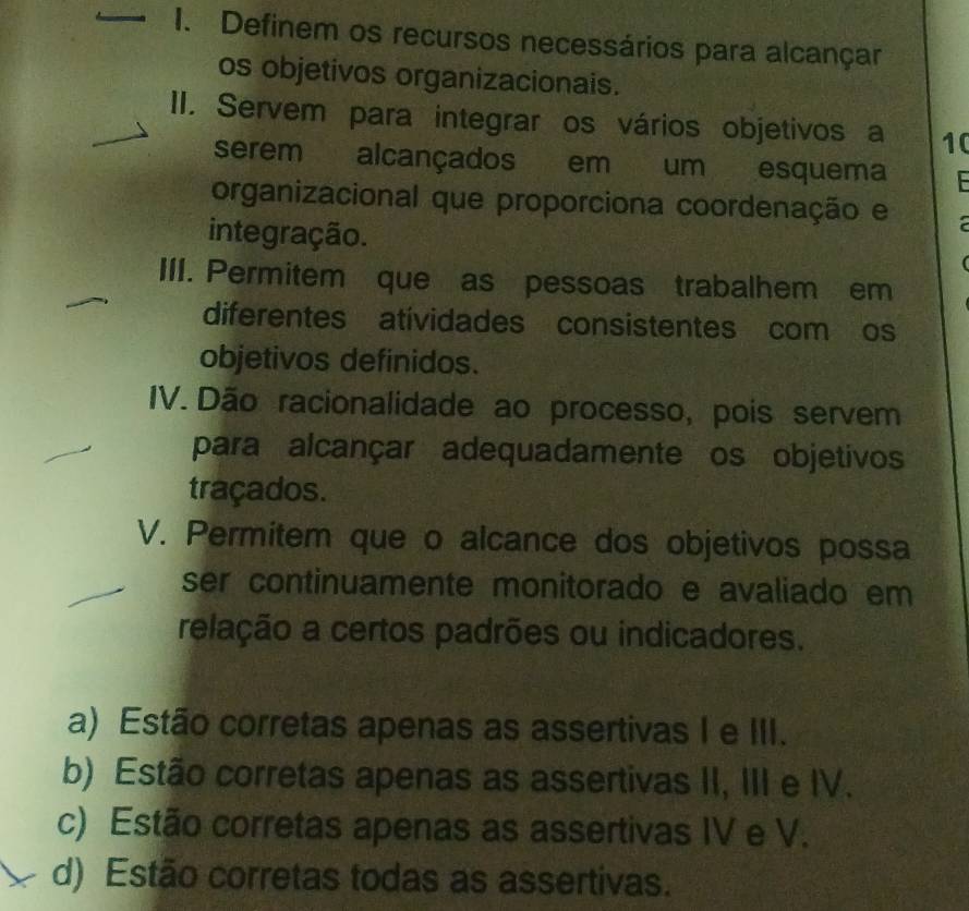 Definem os recursos necessários para alcançar
os objetivos organizacionais.
II. Servem para integrar os vários objetivos a 10
serem alcançados em um esquema
organizacional que proporciona coordenação e
integração.
III. Permitem que as pessoas trabalhem em
diferentes atividades consistentes com os
objetivos definidos.
IV. Dão racionalidade ao processo, pois servem
para alcançar adequadamente os objetivos
traçados.
V. Permitem que o alcance dos objetivos possa
ser continuamente monitorado e avaliado em
relação a certos padrões ou indicadores.
a) Estão corretas apenas as assertivas I e III.
b) Estão corretas apenas as assertivas II, III e IV.
c) Estão corretas apenas as assertivas IV e V.
d) Estão corretas todas as assertivas.