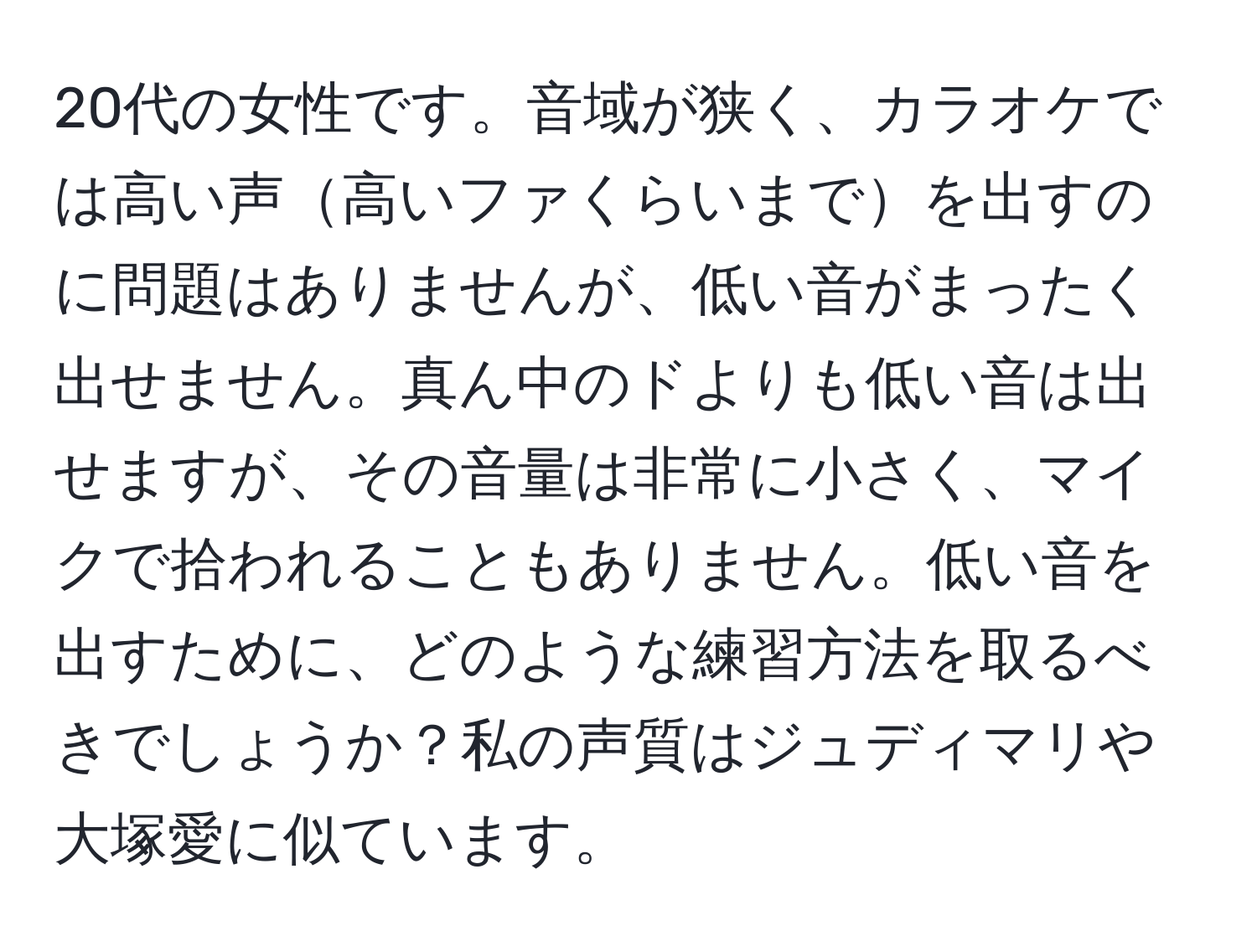 20代の女性です。音域が狭く、カラオケでは高い声高いファくらいまでを出すのに問題はありませんが、低い音がまったく出せません。真ん中のドよりも低い音は出せますが、その音量は非常に小さく、マイクで拾われることもありません。低い音を出すために、どのような練習方法を取るべきでしょうか？私の声質はジュディマリや大塚愛に似ています。