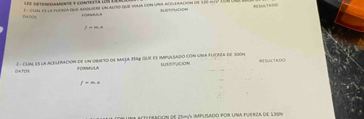 LeE DEten:DaMeNtE y contesta loseier 
1.- CUAL ES LA FUERZA QUE ADQUIERE UN AUTO QUE VIAJA CON UNA ACELERACION DE 120m/s^2
DATOS 
FORMULA SUSTITUCION RESUlTAdo
f=m.a
2.- CUAL ES la ACELERACION de un OBJETO de MAsA 35kº QuE Es iMPULSADO CON UNA FUERZA de 300N
DATOS FORMULA SUSTITUCION RESULTADO
f=m.a
NA ACEILERACION DE 25m/s IMPUSADO POR UNA FUERZA DE 136N