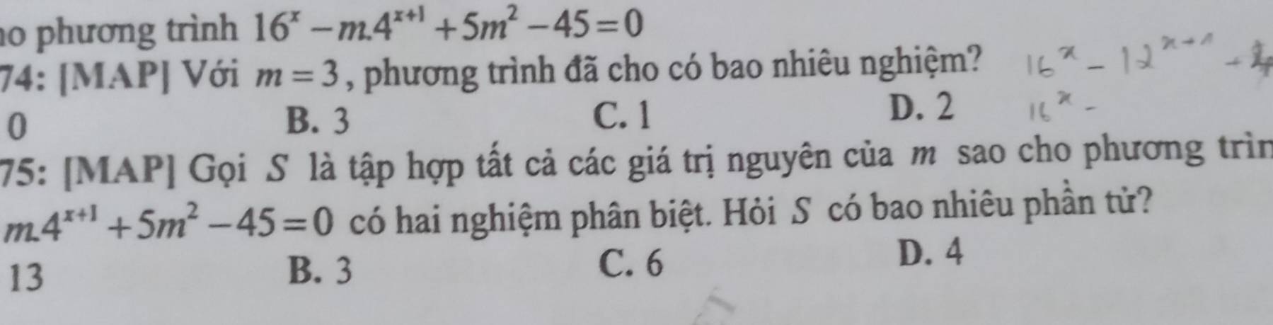 phương trình 16^x-m.4^(x+1)+5m^2-45=0
74: [MAP] Với m=3 , phương trình đã cho có bao nhiêu nghiệm?
0 B. 3 C. 1
D. 2
75: [MAP] Gọi S là tập hợp tất cả các giá trị nguyên của m sao cho phương trìn
m.4^(x+1)+5m^2-45=0 có hai nghiệm phân biệt. Hỏi S có bao nhiêu phần tử?
D. 4
13
B. 3 C. 6