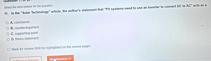 or '
Select the best answer for the question.
11. In the "Solar Technology" article, the author's statement that "PV systems need to use an inverter to convert DC to AC" acts as a
A. conclusion.
B. counterargument
C. supporting point.
D. thesis statement
Mark for review (Will be highlighted on the review page)
Question NeQuestion >>