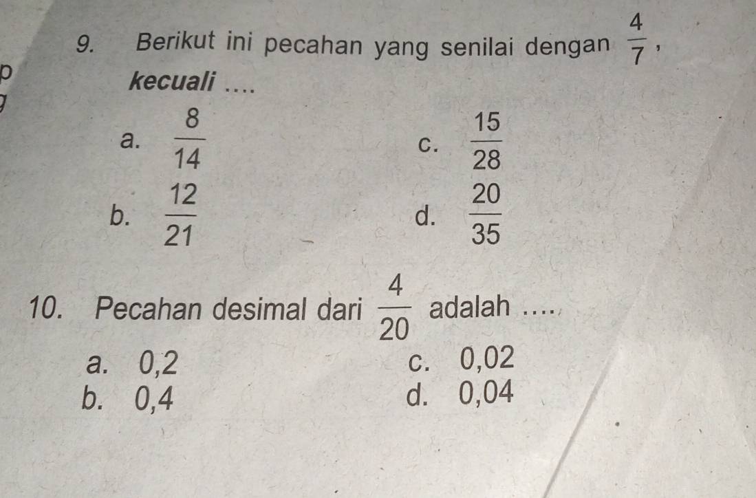 Berikut ini pecahan yang senilai dengan  4/7 , 
0
kecuali ....
a.  8/14   15/28 
C.
b.  12/21   20/35 
d.
10. Pecahan desimal dari  4/20  adalah ....
a. 0,2 c. 0,02
b. 0,4 d. 0,04