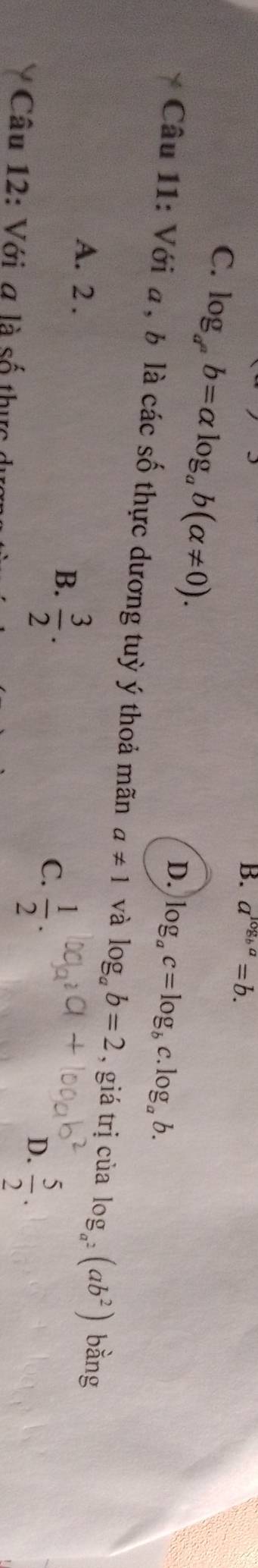 B. a^(log _b)a=b.
C. log _a^ab=alpha log _ab(alpha != 0).
D. log _ac=log _bc.log _ab. 
Câu 11: Với a, b là các số thực dương tuỳ ý thoả mãn a!= 1 và log _ab=2 , giá trị của log _a^2(ab^2) bằng
A. 2. B.  3/2 .
C.  1/2 .
D.  5/2 . 
Câu 12: Với a là số thực ở