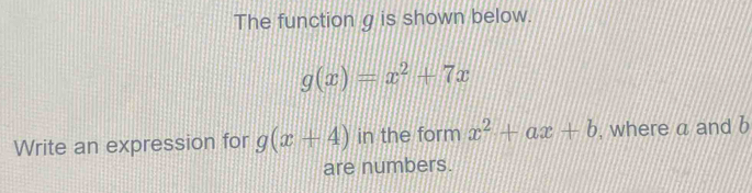 The function g is shown below.
g(x)=x^2+7x
Write an expression for g(x+4) in the form x^2+ax+b , where a and b
are numbers.