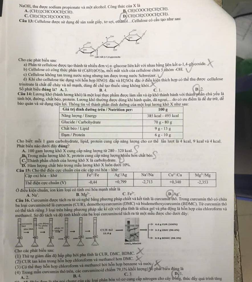 NaOH, thu được sodium propionate và một alcohol. Công thức của X là
A. (CH3)2CHCOOCH2CH3.
B, CH3COOCH2CH2CH3.
C. CH3CH2CH2COOCH3.
D. CH3CH2COOCH2CH3.
Câu 13: Cellulose được sử dụng để sản xuất giấy, tơ sợi, ethanol...Cellulose có cấu tạo như sau:
Cho các phát biểu sau:
a) Phân tử cellulose được tạo thành từ nhiều đơn vị α -glucose liên kết với nhau bằng liên kết α-1,4-glycoside.
b) Cellulose có công thức phân tử (C6H10O5)n, mỗi mắt xích của cellulose chứa 5 nhóm -OH.
c) Cellulose không tan trong nước nóng nhưng tan được trong nước Schweizer.
d) Khi cho cellulose tác dụng với hỗn hợp HNO3 đặc và H2SO4 đặc ở điều kiện thích hợp có thể thu được cellulose
trinitrate là chất dễ cháy và nổ mạnh, dùng để chế tạo thuốc súng không khói.
Số phát biểu đúng là? A. 3. B. 4. C. 1. D. 2.
Câu 14: Lương khô (bánh lương khô) là một loại thực phẩm được làm sẵn và ép khô thành bánh với thành phần chủ yếu là
tinh bột, đường, chất béo, protein. Lương khô thường được dùng khi hành quân, dã ngoại,... do có ưu điểm là dễ dự trữ, dễ
bảo quản và sử dụng tiện lợi. Thông tin về thànhơng khô X như sau:
Cho biết: mỗi 1 gam carbohydrate, lipid, protein cung cấp năng lượng cho cơ thể lần lượt là 4 kcal, 9 kcal và 4 kcal.
Phát biểu nào dưới đây đúng?
A. 100 gam lương khô X cung cấp năng lượng từ 280 - 320 kcal.
B. Trong mẫu lương khô X, protein cung cấp năng lượng nhiều hơn chất béo.
C. Thành phần chính của lương khô X là carbohydrate.
D. Hàm lượng chất béo trong mẫu lương khô X luôn dưới 10%.
Ở điều kiện chuẩn, ion kim
A. Na’. B. Mg^(2+). C. Fe^(2+). D, Ag .
Câu 16. Curcumin được tách ra từ củ nghệ bằng phương pháp chiết và kết tinh là curcumin thô. Trong curcumin thô có chứa
ba loại curcuminoid là curcumin (CUR), demethoxycurcumin (DMC) và bisdemethoxycurcumin (BDMC). Từ curcumin thô
có thể tách riêng 3 loại trên bằng phương pháp sắc kí cột với pha tĩnh là silica gel và pha động là hỗn hợp của chloroform và
methanol. Sơ đồ tách và độ tinh khiết của ba loại curcuminoid tách ra từ một mẫu được cho dưới đây:
Cho các phát b
(1) Thứ tự giảm dẫn độ hấp phụ bởi pha tĩnh là CUR, DMC, BDMC.
(2) CUR tan kém trong hỗn hợp chloroform và methanol hơn DMC.
(3) Có thể thay hỗn hợp chloroform và methanol bởi hỗn hợp benzene và nước
(4) Trong mẫu curcumin thô trên, các curcuminoid chiếm 79,1% khối lượng: Số phát biểu đúng là D. 1.
A. 2. B. 4. C. 3
goi chung của các loại phân bón vô cơ cung cấp nitrogen cho cây trồng, thúc đầy quá trình tăng