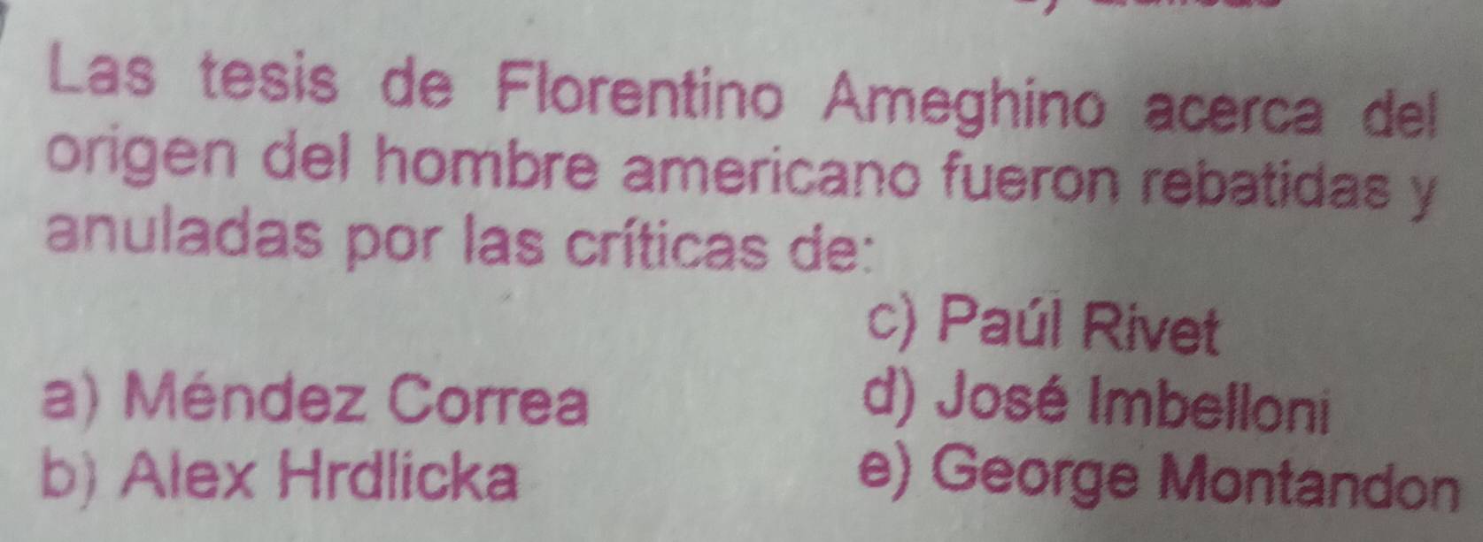 Las tesis de Florentino Ameghino acerca del
origen del hombre americano fueron rebatidas y
anuladas por las críticas de:
c) Paúl Rivet
a) Méndez Correa d) José Imbelloni
b) Alex Hrdlicka e) George Montandon