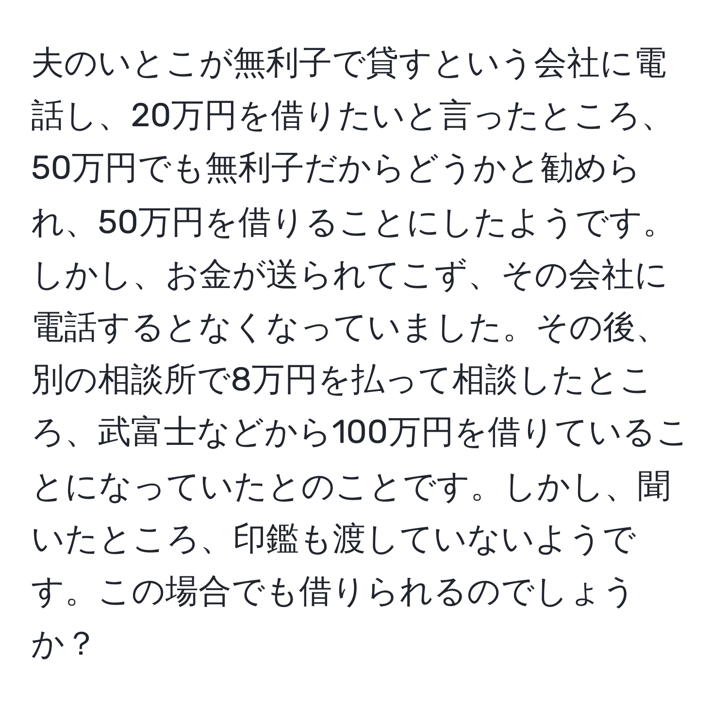 夫のいとこが無利子で貸すという会社に電話し、20万円を借りたいと言ったところ、50万円でも無利子だからどうかと勧められ、50万円を借りることにしたようです。しかし、お金が送られてこず、その会社に電話するとなくなっていました。その後、別の相談所で8万円を払って相談したところ、武富士などから100万円を借りていることになっていたとのことです。しかし、聞いたところ、印鑑も渡していないようです。この場合でも借りられるのでしょうか？