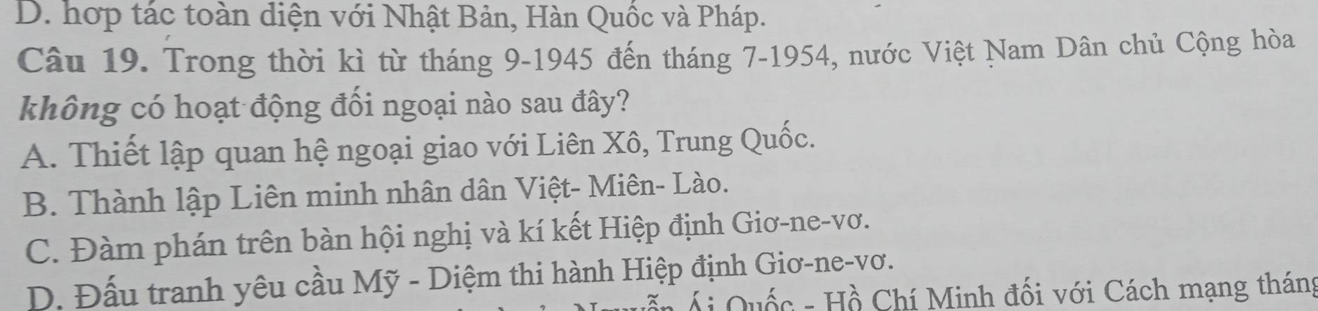 D. hợp tác toàn diện với Nhật Bản, Hàn Quốc và Pháp.
Câu 19. Trong thời kì từ tháng 9-1945 đến tháng 7 -1954, nước Việt Nam Dân chủ Cộng hòa
không có hoạt động đối ngoại nào sau đây?
A. Thiết lập quan hệ ngoại giao với Liên Xô, Trung Quốc.
B. Thành lập Liên minh nhân dân Việt- Miên- Lào.
C. Đàm phán trên bàn hội nghị và kí kết Hiệp định Giơ-ne-vơ.
D. Đấu tranh yêu cầu Mỹ - Diệm thi hành Hiệp định Giơ-ne-vơ.
T n Á Quốc - Hồ Chí Minh đối với Cách mạng tháng