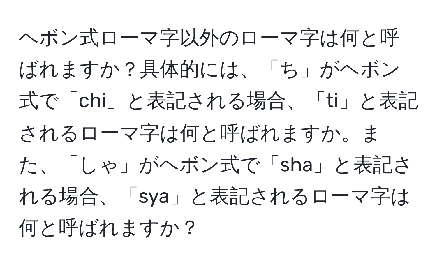 ヘボン式ローマ字以外のローマ字は何と呼ばれますか？具体的には、「ち」がヘボン式で「chi」と表記される場合、「ti」と表記されるローマ字は何と呼ばれますか。また、「しゃ」がヘボン式で「sha」と表記される場合、「sya」と表記されるローマ字は何と呼ばれますか？