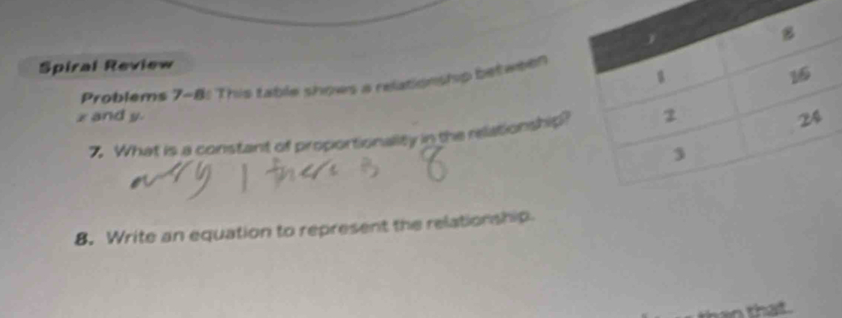 Spiral Review 
Problems 7-8: This table shows a relationshp between
x and y. 
. What is a constant of proportionality in the relationship? 
8. Write an equation to represent the relationship. 
han that .