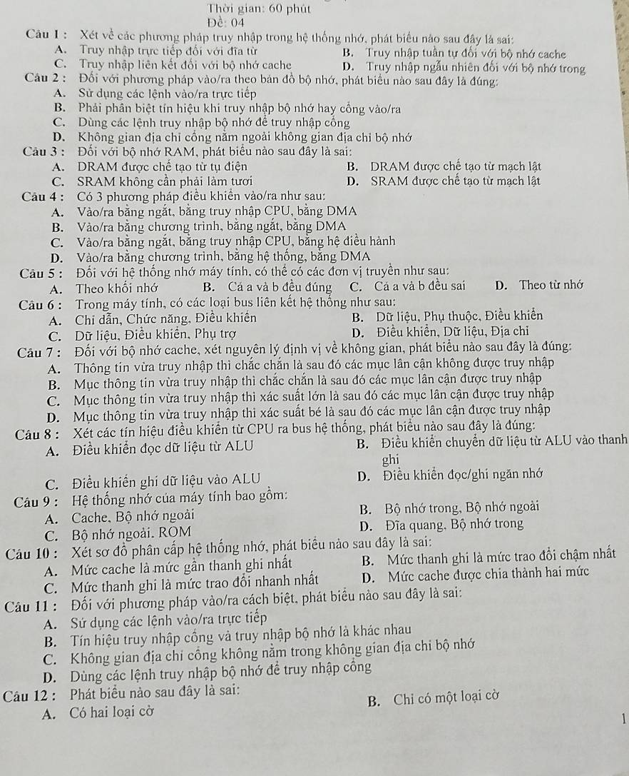 Thời gian: 60 phút
Đề: 04
Câu I : Xét về các phương pháp truy nhập trong hệ thống nhớ, phát biểu nào sau đây là sai:
A. Truy nhập trực tiếp đối với đĩa từ B. Truy nhập tuần tự đối với bộ nhớ cache
C. Truy nhập liên kết đối với bộ nhớ cache D. Truy nhập ngẫu nhiên đối với bộ nhớ trong
Câu 2: Đối với phương pháp vào/ra theo bản đồ bộ nhớ, phát biểu nào sau đây là đúng:
A. Sử dụng các lệnh vào/ra trực tiếp
B. Phải phân biệt tín hiệu khi truy nhập bộ nhớ hay cổng vào/ra
C. Dùng các lệnh truy nhập bộ nhớ để truy nhập cống
D. Không gian địa chỉ cổng nằm ngoài không gian địa chỉ bộ nhớ
Câu 3 : Đối với bộ nhớ RAM, phát biểu nào sau đây là sai:
A. DRAM được chế tạo từ tụ điện B. DRAM được chế tạo từ mạch lật
C. SRAM không cần phải làm tươi D. SRAM được chế tạo từ mạch lật
Câu 4 : Có 3 phương pháp điều khiển vào/ra như sau:
A. Vào/ra bằng ngắt, bằng truy nhập CPU, bằng DMA
B. Vào/ra bằng chương trình, băng ngắt, băng DMA
C. Vào/ra bằng ngắt, bằng truy nhập CPU, bằng hệ điều hành
D. Vào/ra bằng chương trình, bằng hệ thống, bằng DMA
Câu 5: Đối với hệ thống nhớ máy tính, có thể có các đơn vị truyền như sau:
A. Theo khối nhớ B. Cá a và b đều đúng C. Cá a và b đều sai D. Theo từ nhớ
Câu 6 : Trong máy tính, có các loại bus liên kết hệ thống như sau:
A. Chi dẫn, Chức năng, Điều khiến B. Dữ liệu, Phụ thuộc, Điều khiển
C. Dữ liệu, Điều khiển, Phụ trợ D. Điều khiển, Dữ liệu, Địa chỉ
Câu 7 : Đối với bộ nhớ cache, xét nguyên lý định vị về không gian, phát biểu nào sau đây là đúng:
A. Thông tin vừa truy nhập thì chắc chắn là sau đó các mục lần cận không được truy nhập
B. Mục thông tin vừa truy nhập thì chắc chắn là sau đó các mục lân cận được truy nhập
C. Mục thông tin vừa truy nhập thì xác suất lớn là sau đó các mục lân cận được truy nhập
D. Mục thông tin vừa truy nhập thì xác suất bé là sau đó các mục lân cận được truy nhập
Câu 8 : Xét các tín hiệu điều khiển từ CPU ra bus hệ thống, phát biểu nào sau đây là đúng:
A. Điều khiển đọc dữ liệu từ ALU B. Điều khiển chuyển dữ liệu từ ALU vào thanh
ghi
C. Điều khiến ghi dữ liệu vào ALU D. Điều khiển đọc/ghi ngăn nhớ
Câu 9 : Hệ thống nhớ của máy tính bao gồm:
A. Cache, Bộ nhớ ngoài B. Bộ nhớ trong, Bộ nhớ ngoài
C. Bộ nhớ ngoài. ROM D. Đĩa quang, Bộ nhớ trong
Cu 10 : Xét sơ đồ phân cấp hệ thống nhớ, phát biểu nào sau đây là sai:
A. Mức cache là mức gần thanh ghi nhất B. Mức thanh ghi là mức trao đổi chậm nhất
C. Mức thanh ghi là mức trao đổi nhanh nhất D. Mức cache được chia thành hai mức
Câu 11 : Đối với phương pháp vào/ra cách biệt, phát biểu nào sau đây là sai:
A. Sứ dụng các lệnh vào/ra trực tiếp
B. Tín hiệu truy nhập cổng và truy nhập bộ nhớ là khác nhau
C. Không gian địa chi cổng không nằm trong không gian địa chi bộ nhớ
D. Dùng các lệnh truy nhập bộ nhớ để truy nhập cổng
Câu 12 : Phát biểu nào sau đây là sai:
A. Có hai loại cờ B. Chỉ có một loại cờ