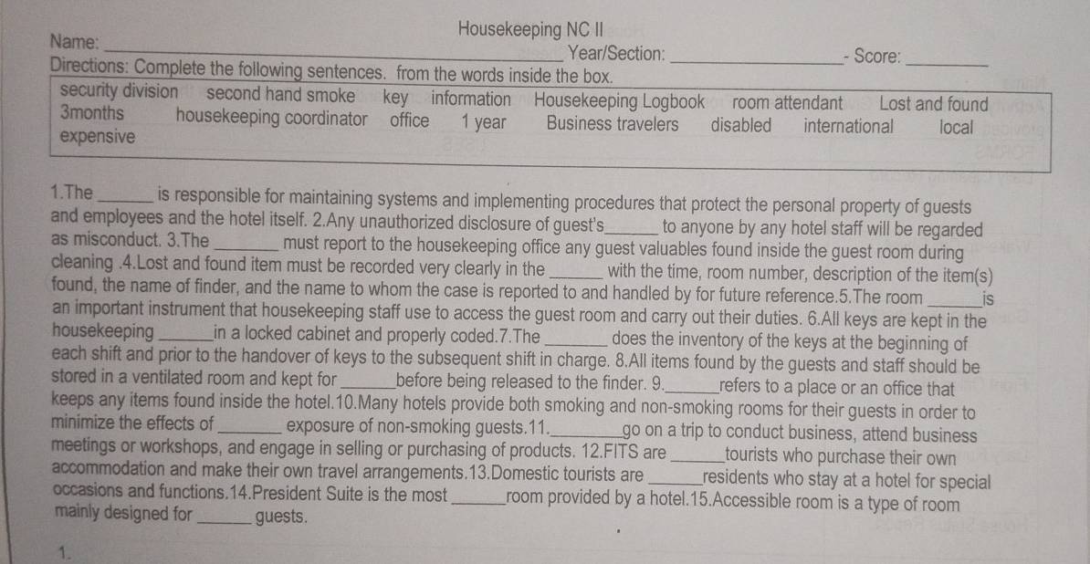 Housekeeping NC II 
Name: _Year/Section: _- Score: 
Directions: Complete the following sentences. from the words inside the box. 
_ 
security division second hand smoke key information Housekeeping Logbook room attendant Lost and found 
3months housekeeping coordinator office 1 year Business travelers disabled international local 
expensive 
1.The _is responsible for maintaining systems and implementing procedures that protect the personal property of guests 
and employees and the hotel itself. 2.Any unauthorized disclosure of guest's_ to anyone by any hotel staff will be regarded 
as misconduct. 3.The_ must report to the housekeeping office any guest valuables found inside the guest room during 
cleaning .4.Lost and found item must be recorded very clearly in the _with the time, room number, description of the item(s) 
found, the name of finder, and the name to whom the case is reported to and handled by for future reference.5.The room is 
an important instrument that housekeeping staff use to access the guest room and carry out their duties. 6.All keys are kept in the 
housekeeping _in a locked cabinet and properly coded.7.The _does the inventory of the keys at the beginning of 
each shift and prior to the handover of keys to the subsequent shift in charge. 8.All items found by the guests and staff should be 
stored in a ventilated room and kept for_ before being released to the finder. 9_ refers to a place or an office that 
keeps any items found inside the hotel.10.Many hotels provide both smoking and non-smoking rooms for their guests in order to 
minimize the effects of_ exposure of non-smoking guests.11._ go on a trip to conduct business, attend business 
meetings or workshops, and engage in selling or purchasing of products. 12.FITS are _tourists who purchase their own 
accommodation and make their own travel arrangements.13.Domestic tourists are _residents who stay at a hotel for special 
occasions and functions.14.President Suite is the most _room provided by a hotel.15.Accessible room is a type of room 
mainly designed for _guests. 
1.