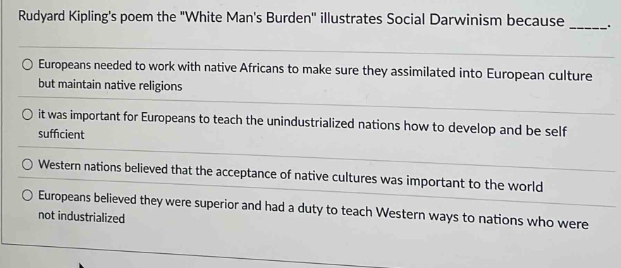 Rudyard Kipling's poem the "White Man's Burden" illustrates Social Darwinism because __.
Europeans needed to work with native Africans to make sure they assimilated into European culture
but maintain native religions
it was important for Europeans to teach the unindustrialized nations how to develop and be self
suffcient
Western nations believed that the acceptance of native cultures was important to the world
Europeans believed they were superior and had a duty to teach Western ways to nations who were
not industrialized