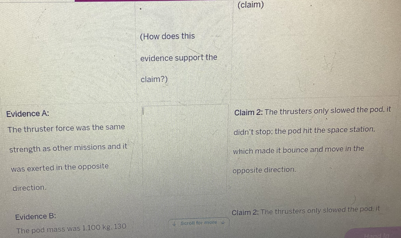 (claim) 
(How does this 
evidence support the 
claim?) 
Evidence A: 
Claim 2: The thrusters only slowed the pod, it 
The thruster force was the same 
didn't stop; the pod hit the space station. 
strength as other missions and it 
which made it bounce and move in the 
was exerted in the opposite 
opposite direction. 
direction. 
Evidence B: Claim 2: The thrusters only slowed the pod, it 
The pod mass was 1,100 kg. 130 ↓ Scroll for more 
Hand In