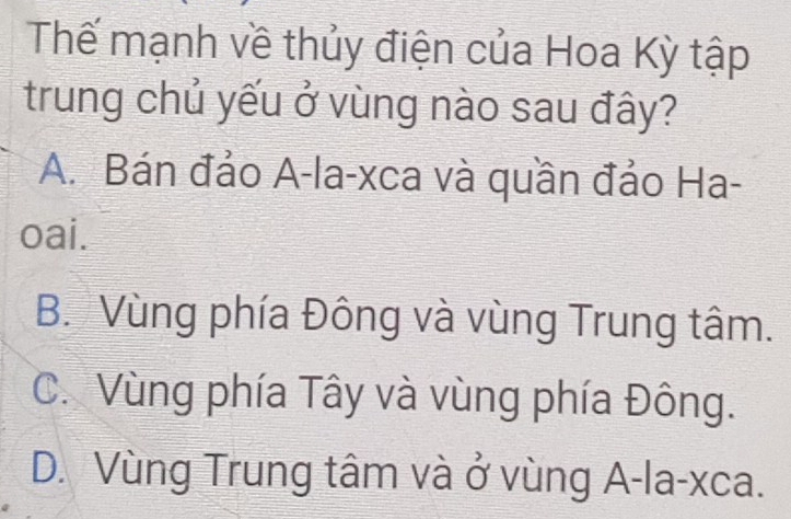 Thế mạnh về thủy điện của Hoa Kỳ tập
trung chủ yếu ở vùng nào sau đây?
A. Bán đảo A-la-xca và quần đảo Ha-
oai.
B. Vùng phía Đông và vùng Trung tâm.
C. Vùng phía Tây và vùng phía Đông.
D. Vùng Trung tâm và ở vùng A-la-xca.