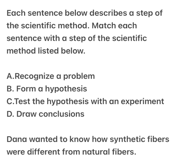 Each sentence below describes a step of
the scientific method. Match each
sentence with a step of the scientific
method listed below.
A.Recognize a problem
B. Form a hypothesis
C.Test the hypothesis with an experiment
D. Draw conclusions
Dana wanted to know how synthetic fibers
were different from natural fibers.