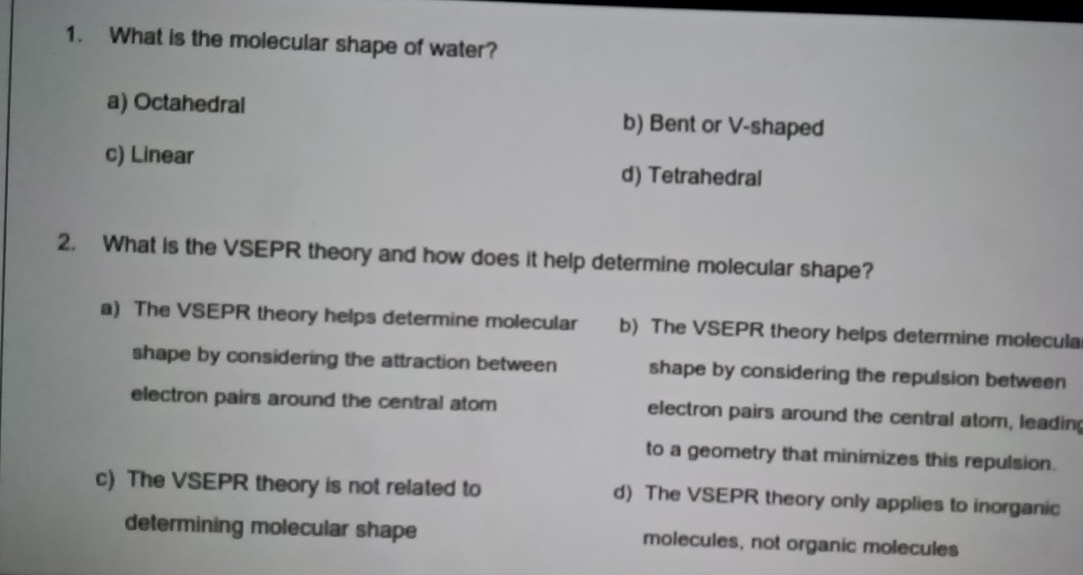 What is the molecular shape of water?
a) Octahedral b) Bent or V-shaped
c) Linear d) Tetrahedral
2. What is the VSEPR theory and how does it help determine molecular shape?
a) The VSEPR theory helps determine molecular b) The VSEPR theory helps determine molecula
shape by considering the attraction between shape by considering the repulsion between
electron pairs around the central atom electron pairs around the central atom, leadin
to a geometry that minimizes this repulsion.
c) The VSEPR theory is not related to d) The VSEPR theory only applies to inorganic
determining molecular shape molecules, not organic molecules