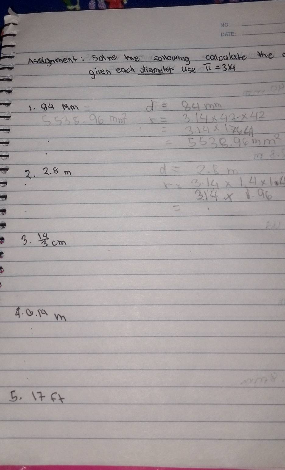 Assignment: Solve the sollowing calculare the 
given each diameter use π =3.14
1. 84 MM=
d=84mm
5538.96mm^2 r=3.14* 42-* 42
=3.14* 176<1</tex>
=5538.96mm^2
m83
2. 2. 8 m
d=2.8m
r=3.14* 1.4* 1.4
3.14* 1.96
3.  14/3 cm
4. 0. 1 m
5. 17 ft