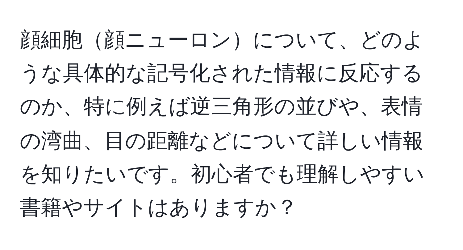 顔細胞顔ニューロンについて、どのような具体的な記号化された情報に反応するのか、特に例えば逆三角形の並びや、表情の湾曲、目の距離などについて詳しい情報を知りたいです。初心者でも理解しやすい書籍やサイトはありますか？