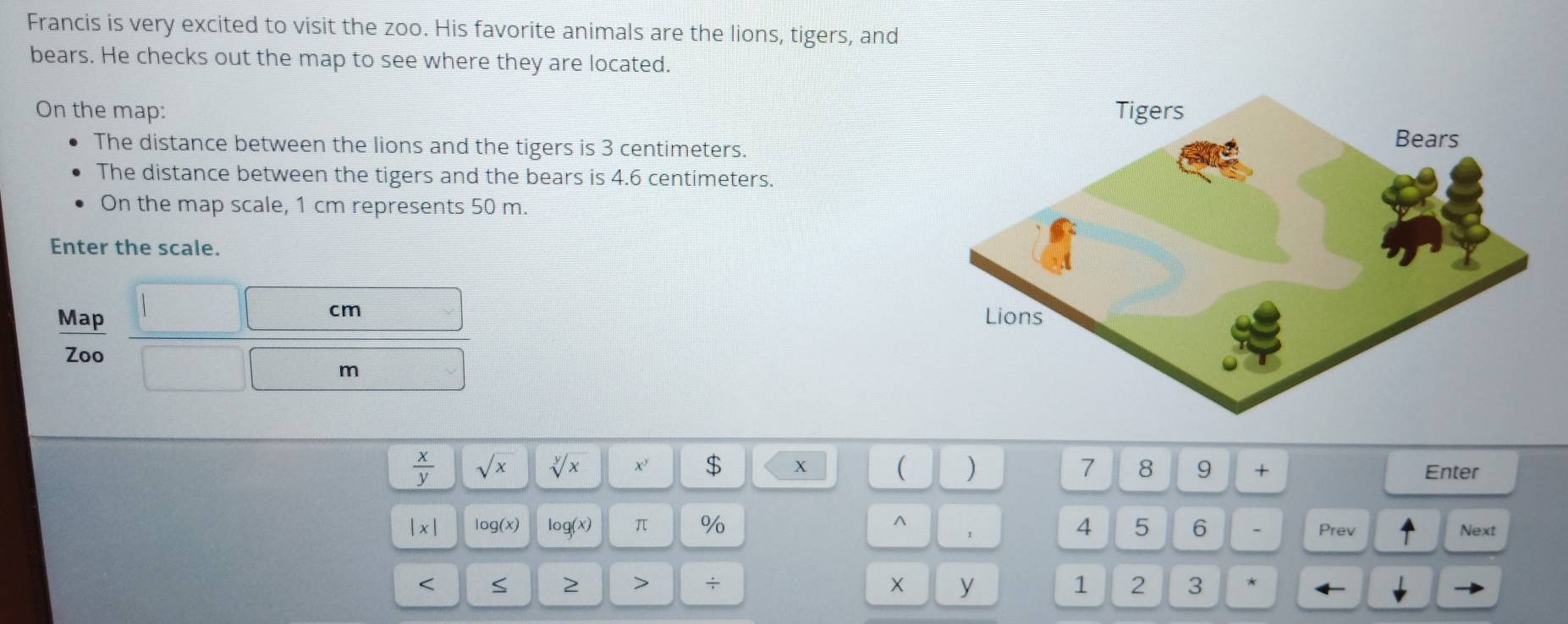 Francis is very excited to visit the zoo. His favorite animals are the lions, tigers, and 
bears. He checks out the map to see where they are located. 
On the map: 
The distance between the lions and the tigers is 3 centimeters. 
The distance between the tigers and the bears is 4.6 centimeters. 
On the map scale, 1 cm represents 50 m. 
Enter the scale.
cm
Map 
Zoo
m
 x/y  sqrt(x) sqrt[y](x) x' $ x ( ) 7 8 9 + Enter 
|x| log(x) log (x) π % ^ 1 4 5 6 - Prev Next 
< S 2 > ÷ y 1 2 3