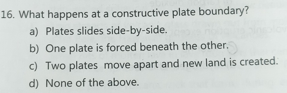 What happens at a constructive plate boundary?
a) Plates slides side-by-side.
b) One plate is forced beneath the other.
c) Two plates move apart and new land is created.
d) None of the above.