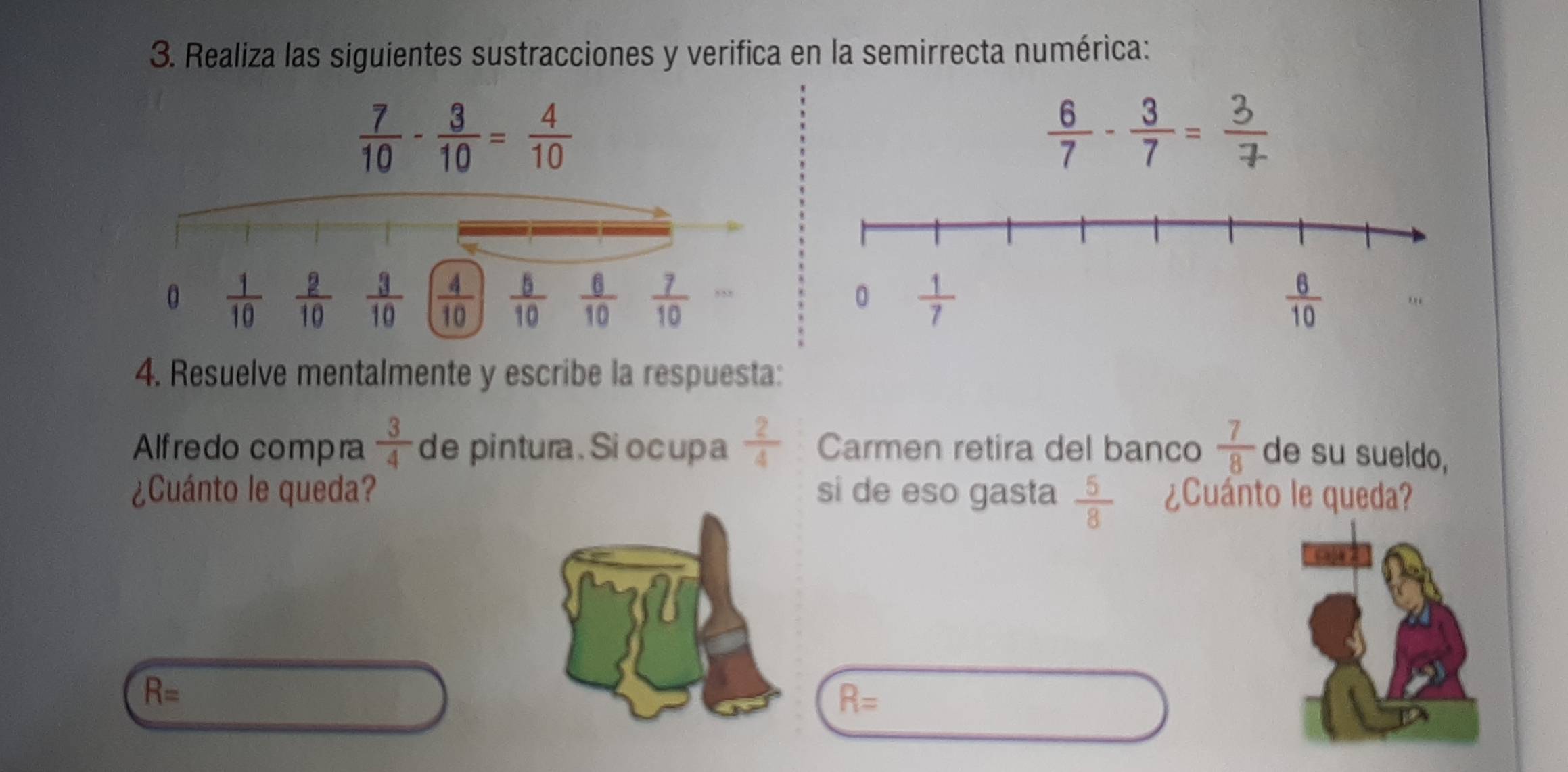 Realiza las siguientes sustracciones y verifica en la semirrecta numérica:
 7/10 - 3/10 = 4/10 
 6/7 - 3/7 =
4. Resuelve mentalmente y escribe la respuesta:
Alfredo compra  3/4  de pintura. Si ocupa  2/4  Carmen retira del banco  7/8  de su sueldo,
¿Cuánto le queda? si de eso gasta  5/8  ¿Cuánto le queda?
R=
R=